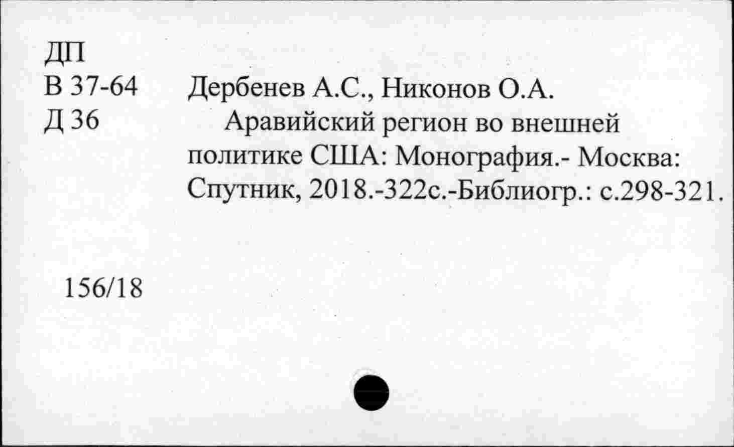 ﻿ДП
В 37-64
Д36
Дербенев А.С., Никонов О.А.
Аравийский регион во внешней политике США: Монография.- Москва: Спутник, 2018.-322с.-Библиогр.: с.298-321.
156/18